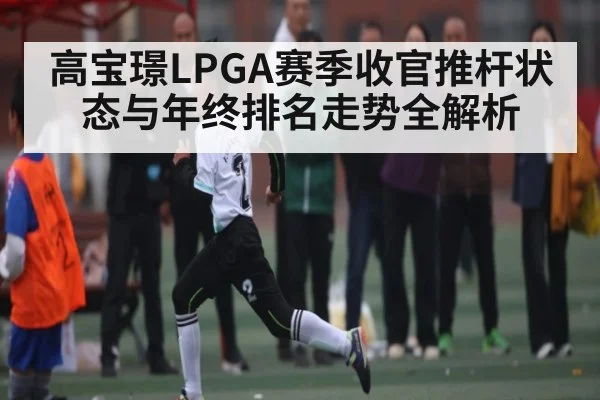 高宝璟LPGA赛季收官推杆状态与年终排名走势全解析